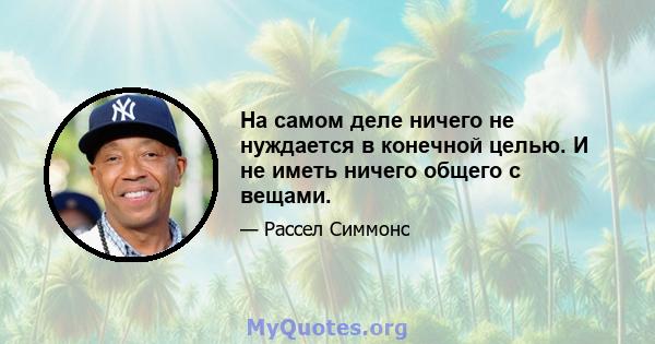 На самом деле ничего не нуждается в конечной целью. И не иметь ничего общего с вещами.