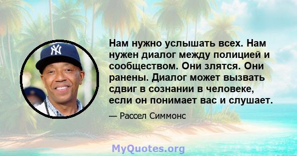 Нам нужно услышать всех. Нам нужен диалог между полицией и сообществом. Они злятся. Они ранены. Диалог может вызвать сдвиг в сознании в человеке, если он понимает вас и слушает.