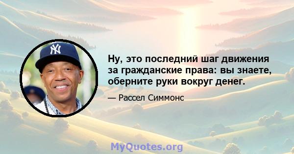 Ну, это последний шаг движения за гражданские права: вы знаете, оберните руки вокруг денег.