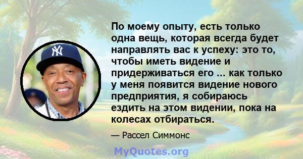 По моему опыту, есть только одна вещь, которая всегда будет направлять вас к успеху: это то, чтобы иметь видение и придерживаться его ... как только у меня появится видение нового предприятия, я собираюсь ездить на этом 