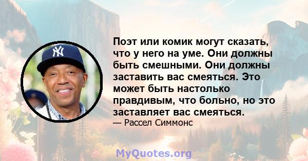 Поэт или комик могут сказать, что у него на уме. Они должны быть смешными. Они должны заставить вас смеяться. Это может быть настолько правдивым, что больно, но это заставляет вас смеяться.