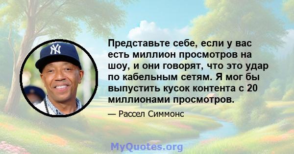 Представьте себе, если у вас есть миллион просмотров на шоу, и они говорят, что это удар по кабельным сетям. Я мог бы выпустить кусок контента с 20 миллионами просмотров.