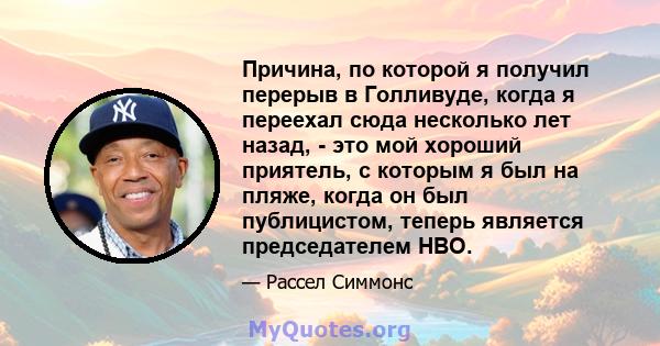 Причина, по которой я получил перерыв в Голливуде, когда я переехал сюда несколько лет назад, - это мой хороший приятель, с которым я был на пляже, когда он был публицистом, теперь является председателем HBO.