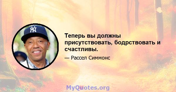 Теперь вы должны присутствовать, бодрствовать и счастливы.