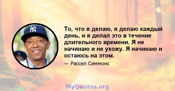 То, что я делаю, я делаю каждый день, и я делал это в течение длительного времени. Я не начинаю и не ухожу. Я начинаю и остаюсь на этом.