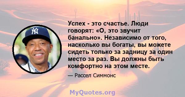 Успех - это счастье. Люди говорят: «О, это звучит банально». Независимо от того, насколько вы богаты, вы можете сидеть только за задницу за один место за раз. Вы должны быть комфортно на этом месте.