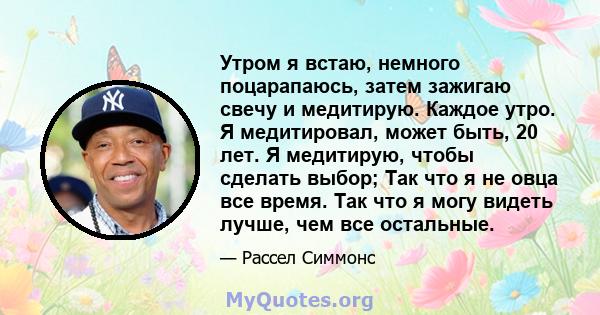 Утром я встаю, немного поцарапаюсь, затем зажигаю свечу и медитирую. Каждое утро. Я медитировал, может быть, 20 лет. Я медитирую, чтобы сделать выбор; Так что я не овца все время. Так что я могу видеть лучше, чем все