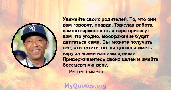 Уважайте своих родителей. То, что они вам говорят, правда. Тяжелая работа, самоотверженность и вера принесут вам что угодно. Воображение будет двигаться сама. Вы можете получить все, что хотите, но вы должны иметь веру