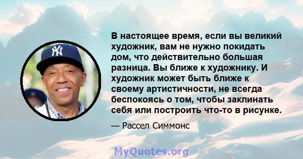 В настоящее время, если вы великий художник, вам не нужно покидать дом, что действительно большая разница. Вы ближе к художнику. И художник может быть ближе к своему артистичности, не всегда беспокоясь о том, чтобы