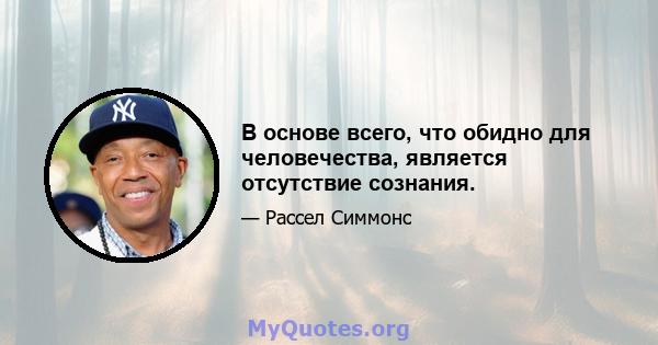 В основе всего, что обидно для человечества, является отсутствие сознания.