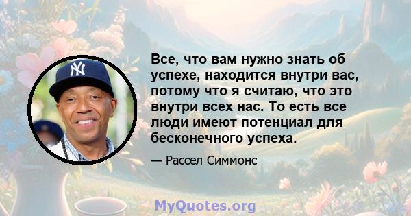 Все, что вам нужно знать об успехе, находится внутри вас, потому что я считаю, что это внутри всех нас. То есть все люди имеют потенциал для бесконечного успеха.