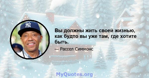 Вы должны жить своей жизнью, как будто вы уже там, где хотите быть.