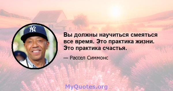 Вы должны научиться смеяться все время. Это практика жизни. Это практика счастья.