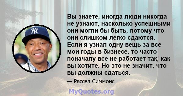 Вы знаете, иногда люди никогда не узнают, насколько успешными они могли бы быть, потому что они слишком легко сдаются. Если я узнал одну вещь за все мои годы в бизнесе, то часто поначалу все не работает так, как вы