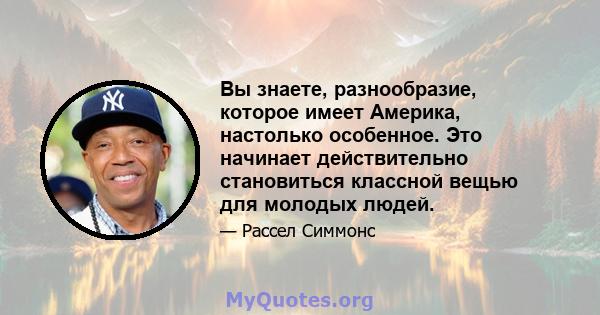 Вы знаете, разнообразие, которое имеет Америка, настолько особенное. Это начинает действительно становиться классной вещью для молодых людей.