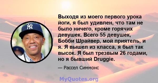 Выходя из моего первого урока йоги, я был удивлен, что там не было ничего, кроме горячих девушек. Всего 55 девушек, Бобби Шрайвер, мой приятель, и я. Я вышел из класса, я был так высок. Я был трезвым 26 годами, но я