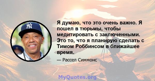 Я думаю, что это очень важно. Я пошел в тюрьмы, чтобы медитировать с заключенными. Это то, что я планирую сделать с Тимом Роббинсом в ближайшее время.