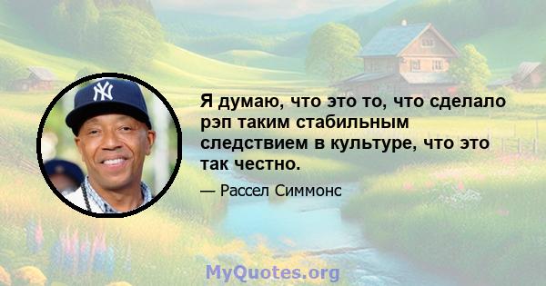 Я думаю, что это то, что сделало рэп таким стабильным следствием в культуре, что это так честно.