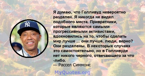 Я думаю, что Голливуд невероятно разделен. Я никогда не видел подобного места. Привратники, которые являются самыми прогрессивными активистами, вдохновились на то, чтобы сделать мир лучше ... они лучше, люди, верно? Они 