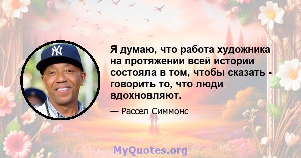 Я думаю, что работа художника на протяжении всей истории состояла в том, чтобы сказать - говорить то, что люди вдохновляют.