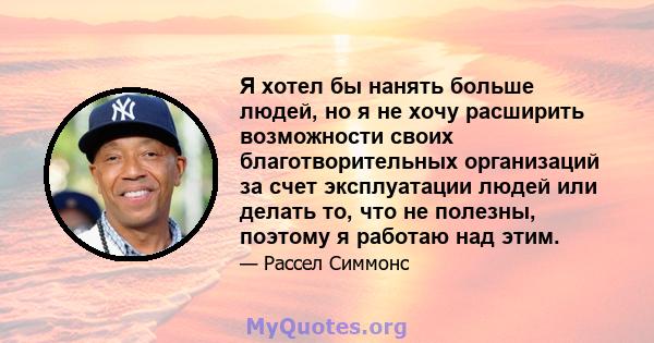 Я хотел бы нанять больше людей, но я не хочу расширить возможности своих благотворительных организаций за счет эксплуатации людей или делать то, что не полезны, поэтому я работаю над этим.