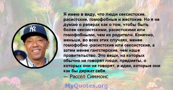 Я имею в виду, что люди сексистские, расистские, гомофобные и жестокие. Но я не думаю о рэперах как о том, чтобы быть более сексистскими, расистскими или гомофобными, чем их родители. Конечно, меньше, во всех этих