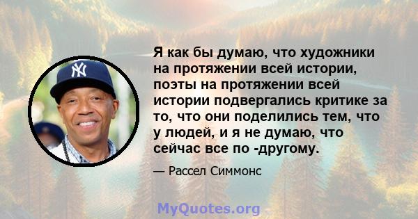 Я как бы думаю, что художники на протяжении всей истории, поэты на протяжении всей истории подвергались критике за то, что они поделились тем, что у людей, и я не думаю, что сейчас все по -другому.