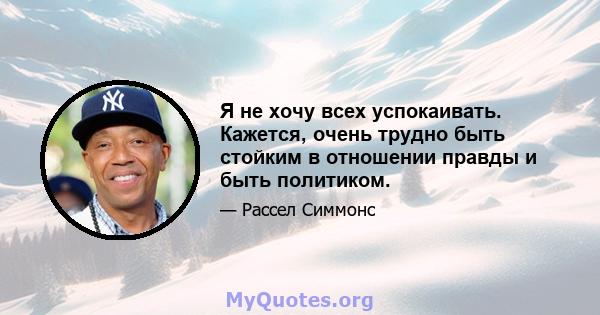 Я не хочу всех успокаивать. Кажется, очень трудно быть стойким в отношении правды и быть политиком.