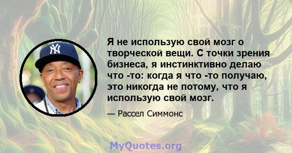 Я не использую свой мозг о творческой вещи. С точки зрения бизнеса, я инстинктивно делаю что -то: когда я что -то получаю, это никогда не потому, что я использую свой мозг.