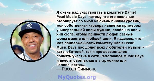 Я очень рад участвовать в комитете Daniel Pearl Music Days, потому что его послание резонирует со мной на очень личном уровне, моя собственная карьера является примером универсальной силы музыки, особенно силы хип