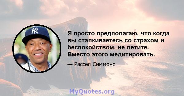 Я просто предполагаю, что когда вы сталкиваетесь со страхом и беспокойством, не летите. Вместо этого медитировать.