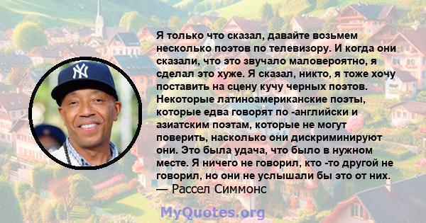 Я только что сказал, давайте возьмем несколько поэтов по телевизору. И когда они сказали, что это звучало маловероятно, я сделал это хуже. Я сказал, никто, я тоже хочу поставить на сцену кучу черных поэтов. Некоторые