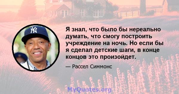 Я знал, что было бы нереально думать, что смогу построить учреждение на ночь. Но если бы я сделал детские шаги, в конце концов это произойдет.