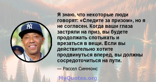 Я знаю, что некоторые люди говорят: «Следите за призом», но я не согласен. Когда ваши глаза застряли на приз, вы будете продолжать спотыкать и врезаться в вещи. Если вы действительно хотите продвинуться вперед, вы