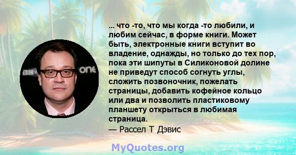 ... что -то, что мы когда -то любили, и любим сейчас, в форме книги. Может быть, электронные книги вступит во владение, однажды, но только до тех пор, пока эти шипуты в Силиконовой долине не приведут способ согнуть