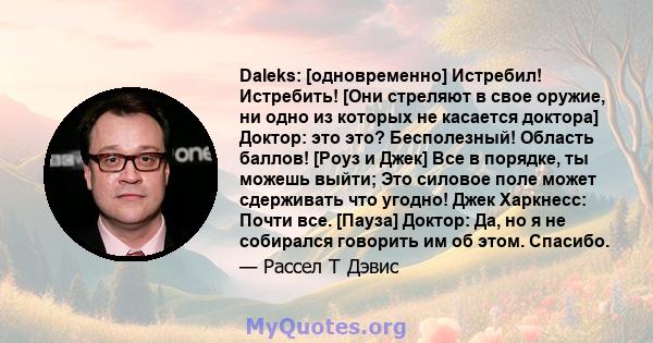 Daleks: [одновременно] Истребил! Истребить! [Они стреляют в свое оружие, ни одно из которых не касается доктора] Доктор: это это? Бесполезный! Область баллов! [Роуз и Джек] Все в порядке, ты можешь выйти; Это силовое