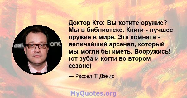 Доктор Кто: Вы хотите оружие? Мы в библиотеке. Книги - лучшее оружие в мире. Эта комната - величайший арсенал, который мы могли бы иметь. Вооружись! (от зуба и когти во втором сезоне)