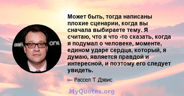 Может быть, тогда написаны плохие сценарии, когда вы сначала выбираете тему. Я считаю, что я что -то сказать, когда я подумал о человеке, моменте, едином ударе сердца, который, я думаю, является правдой и интересной, и