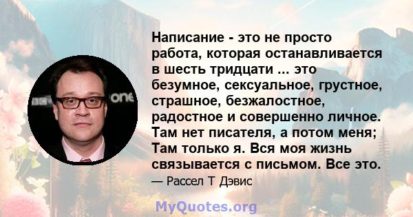 Написание - это не просто работа, которая останавливается в шесть тридцати ... это безумное, сексуальное, грустное, страшное, безжалостное, радостное и совершенно личное. Там нет писателя, а потом меня; Там только я.