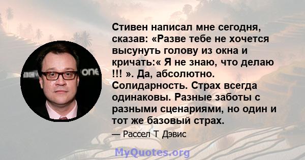 Стивен написал мне сегодня, сказав: «Разве тебе не хочется высунуть голову из окна и кричать:« Я не знаю, что делаю !!! ». Да, абсолютно. Солидарность. Страх всегда одинаковы. Разные заботы с разными сценариями, но один 