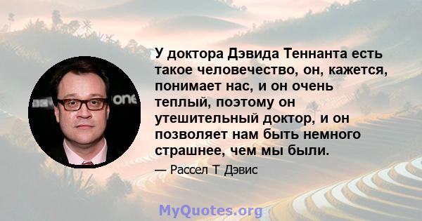 У доктора Дэвида Теннанта есть такое человечество, он, кажется, понимает нас, и он очень теплый, поэтому он утешительный доктор, и он позволяет нам быть немного страшнее, чем мы были.