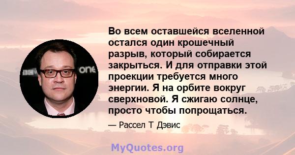 Во всем оставшейся вселенной остался один крошечный разрыв, который собирается закрыться. И для отправки этой проекции требуется много энергии. Я на орбите вокруг сверхновой. Я сжигаю солнце, просто чтобы попрощаться.