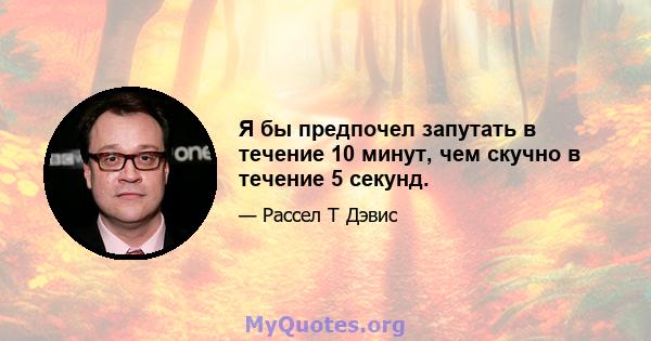 Я бы предпочел запутать в течение 10 минут, чем скучно в течение 5 секунд.