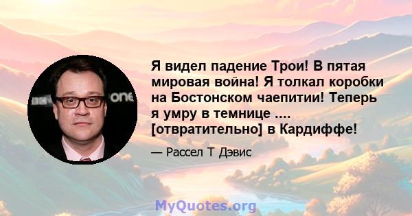 Я видел падение Трои! В пятая мировая война! Я толкал коробки на Бостонском чаепитии! Теперь я умру в темнице .... [отвратительно] в Кардиффе!