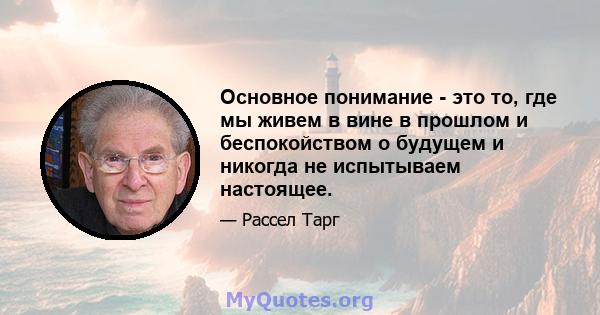 Основное понимание - это то, где мы живем в вине в прошлом и беспокойством о будущем и никогда не испытываем настоящее.