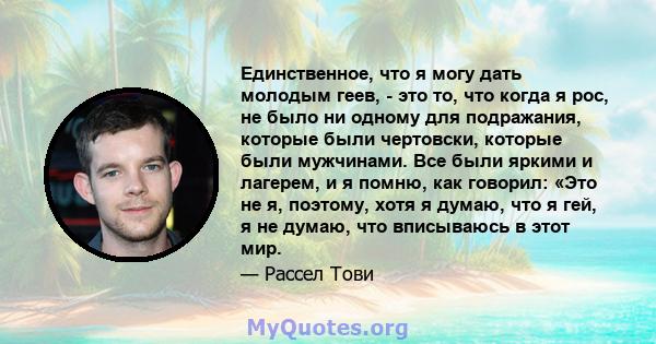 Единственное, что я могу дать молодым геев, - это то, что когда я рос, не было ни одному для подражания, которые были чертовски, которые были мужчинами. Все были яркими и лагерем, и я помню, как говорил: «Это не я,