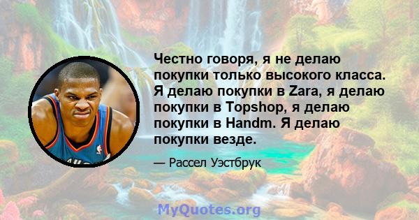 Честно говоря, я не делаю покупки только высокого класса. Я делаю покупки в Zara, я делаю покупки в Topshop, я делаю покупки в Handm. Я делаю покупки везде.