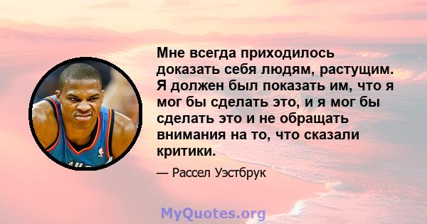 Мне всегда приходилось доказать себя людям, растущим. Я должен был показать им, что я мог бы сделать это, и я мог бы сделать это и не обращать внимания на то, что сказали критики.