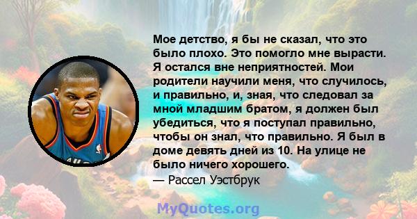 Мое детство, я бы не сказал, что это было плохо. Это помогло мне вырасти. Я остался вне неприятностей. Мои родители научили меня, что случилось, и правильно, и, зная, что следовал за мной младшим братом, я должен был