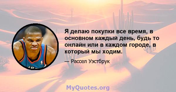 Я делаю покупки все время, в основном каждый день, будь то онлайн или в каждом городе, в который мы ходим.